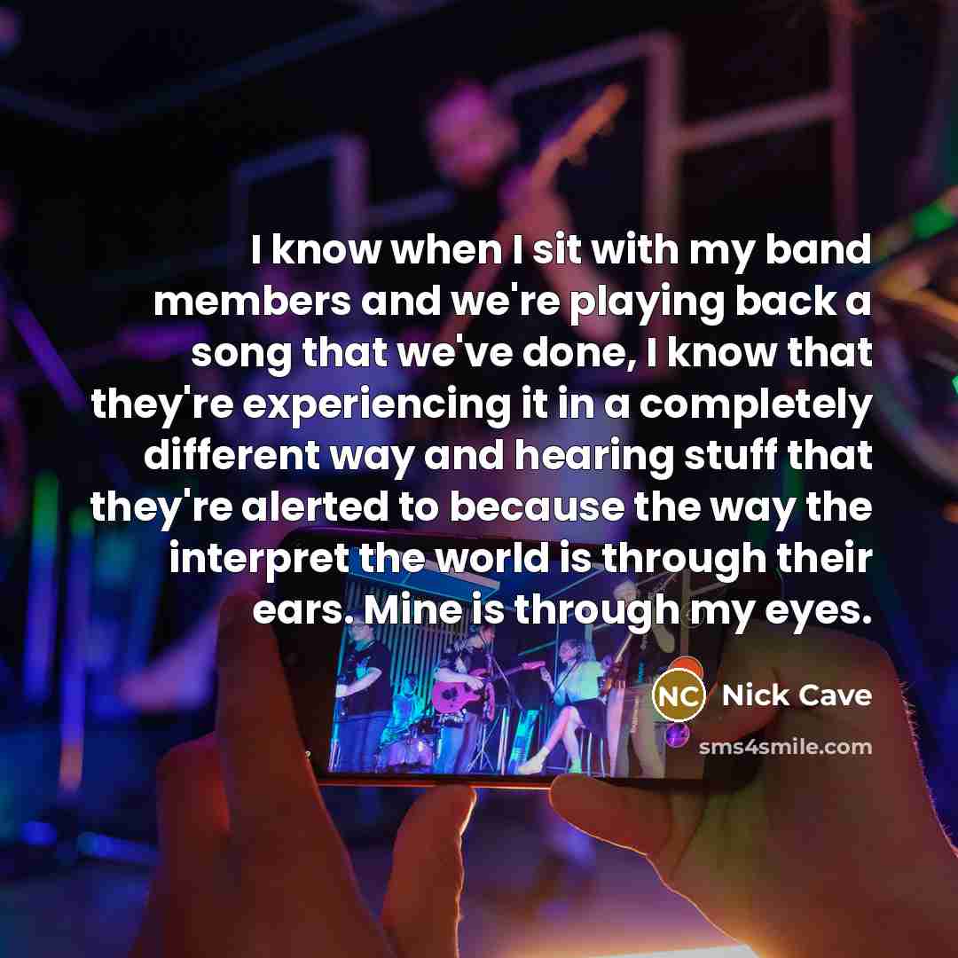 “I know when I sit with my band members and we're playing back a song that we've done, I know that they're experiencing it in a completely different way and hearing stuff that they're alerted to because the way the interpret the world is through their ears. Mine is through my eyes.” quote by Nick Cave