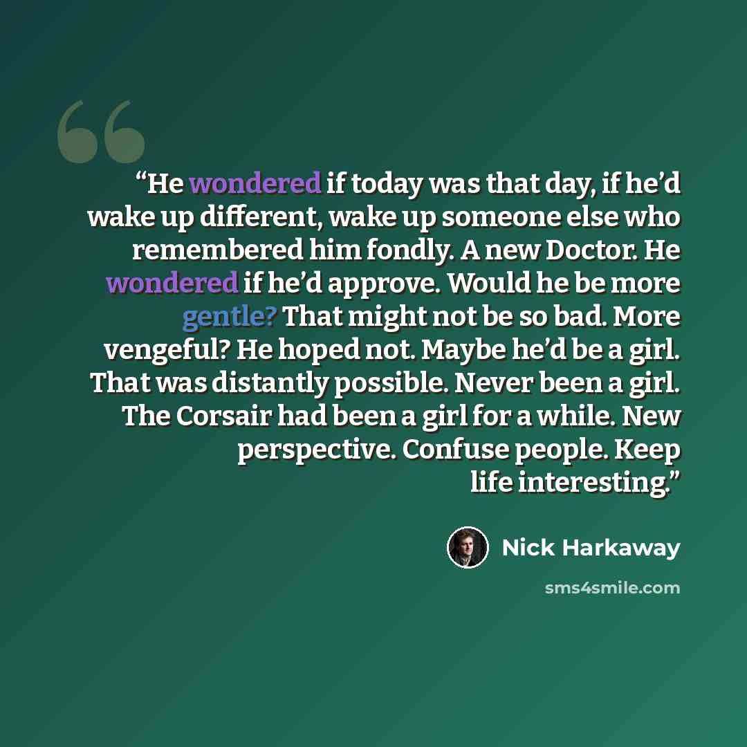 “He wondered if today was that day, if he’d wake up different, wake up someone else who remembered him fondly. A new Doctor. He wondered if he’d approve. Would he be more gentle? That might not be so bad. More vengeful? He hoped not. Maybe he’d be a girl. That was distantly possible. Never been a…” quote by Nick Harkaway