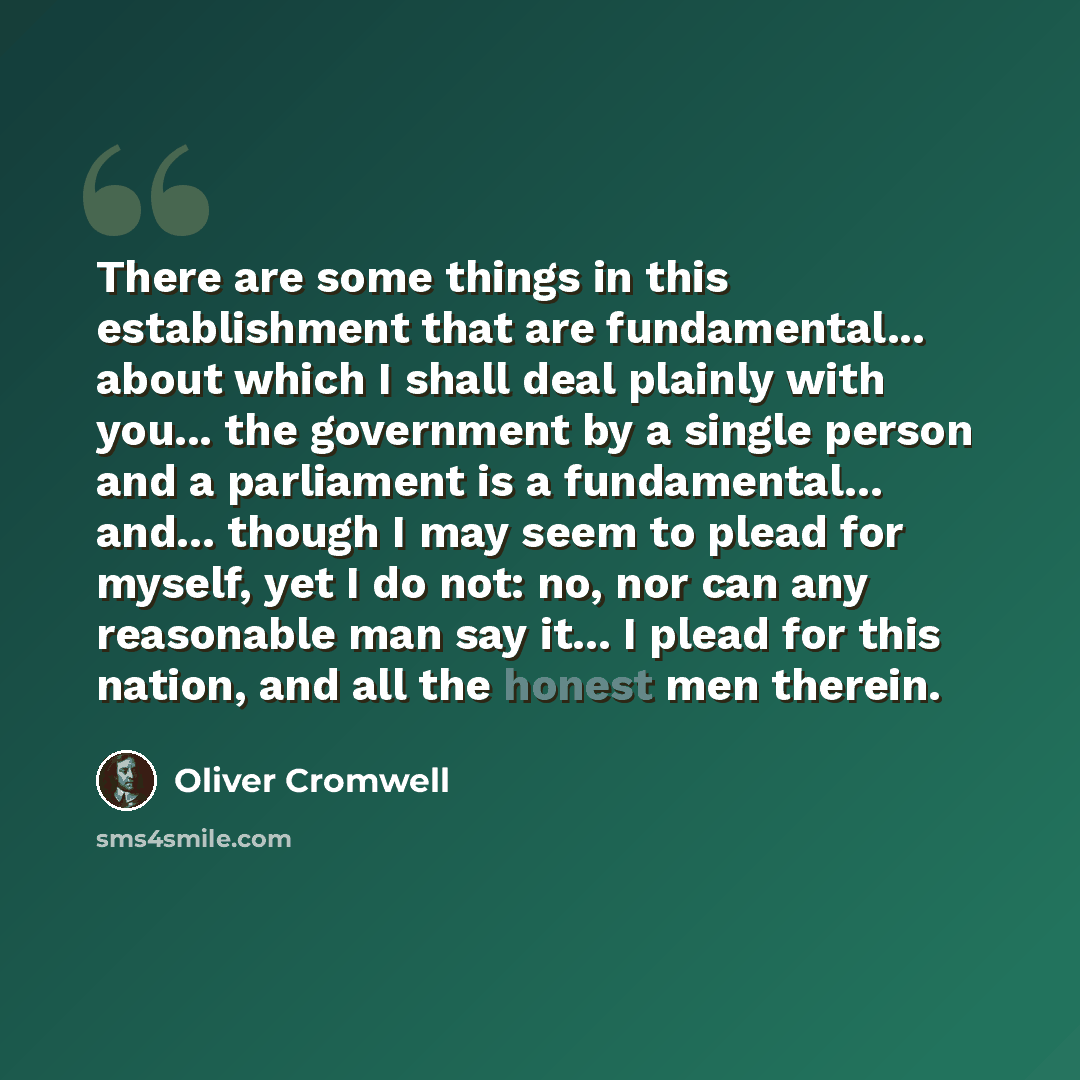 “There are some things in this establishment that are fundamental... about which I shall deal plainly with you... the government by a single person and a parliament is a fundamental... and... though I may seem to plead for myself, yet I do not: no, nor can any reasonable man say it... I plead for…” quote by Oliver Cromwell