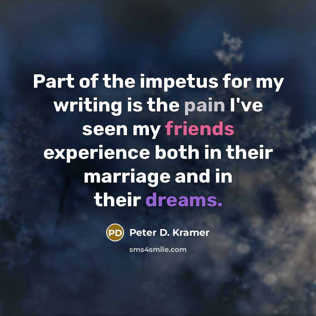 “Part of the impetus for my writing is the pain I've seen my friends experience both in their marriage and in their dreams.” quote by Peter D. Kramer