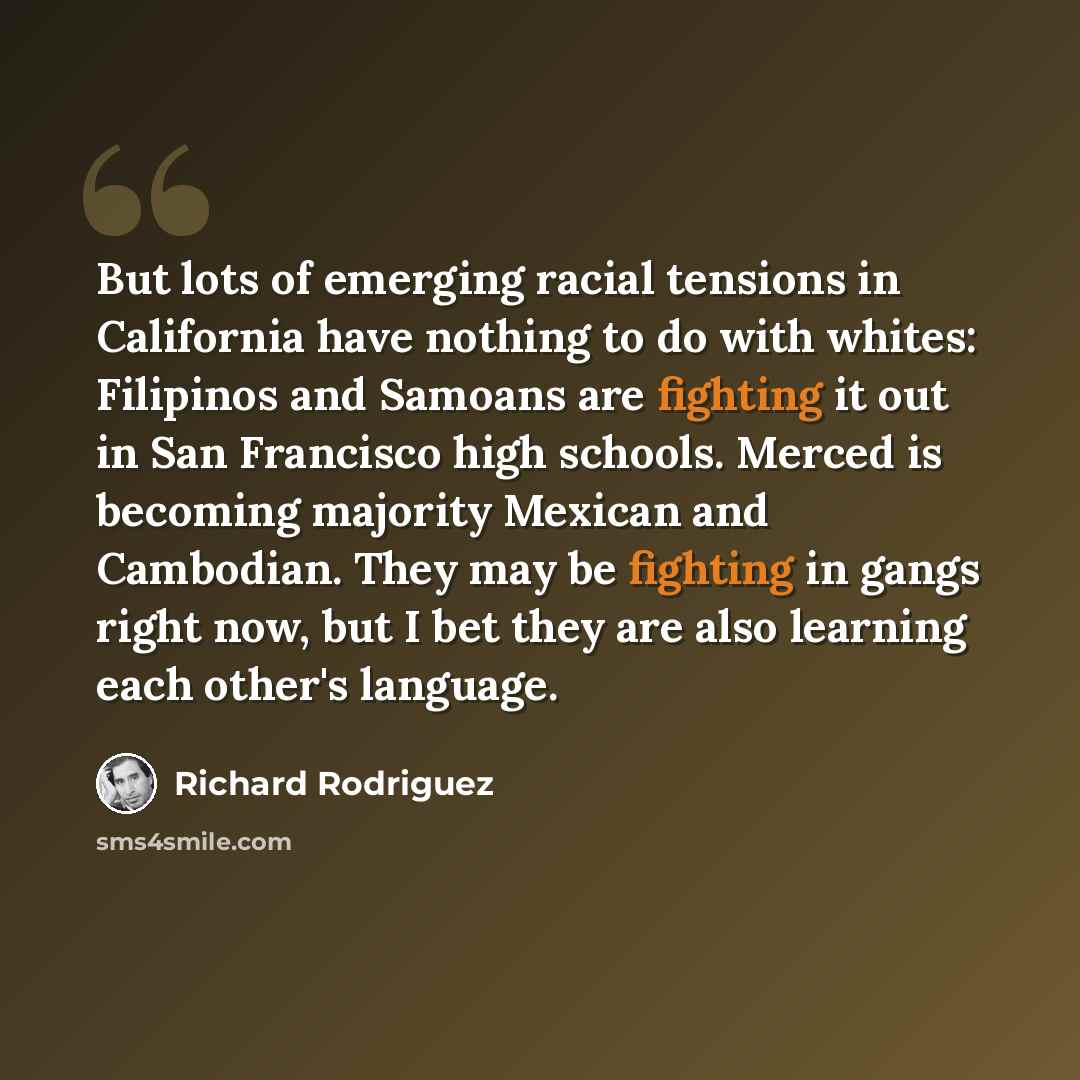 “But lots of emerging racial tensions in California have nothing to do with whites: Filipinos and Samoans are fighting it out in San Francisco high schools. Merced is becoming majority Mexican and Cambodian. They may be fighting in gangs right now, but I bet they are also learning each other's…” quote by Richard Rodriguez