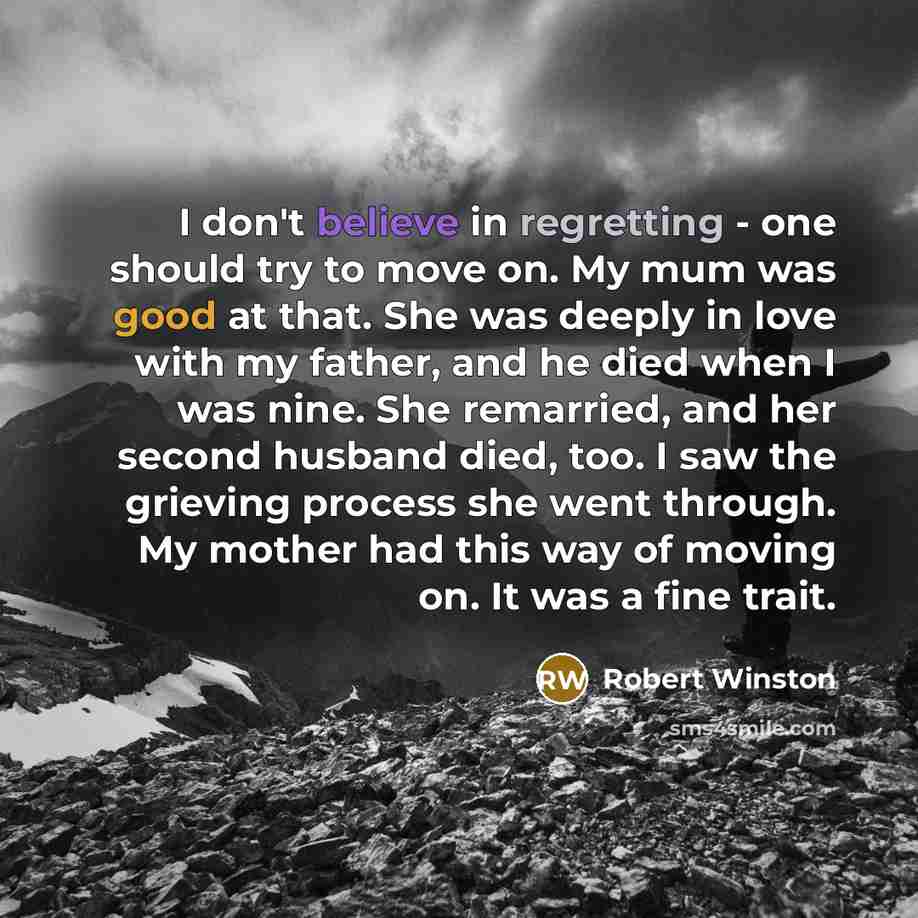 “I don't believe in regretting - one should try to move on. My mum was good at that. She was deeply in love with my father, and he died when I was nine. She remarried, and her second husband died, too. I saw the grieving process she went through. My mother had this way of moving on. It was a fine…” quote by Robert Winston
