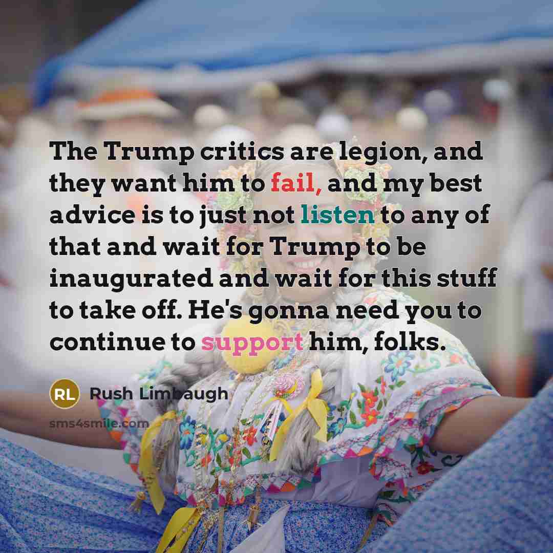 “The Trump critics are legion, and they want him to fail, and my best advice is to just not listen to any of that and wait for Trump to be inaugurated and wait for this stuff to take off. He's gonna need you to continue to support him, folks.” quote by Rush Limbaugh