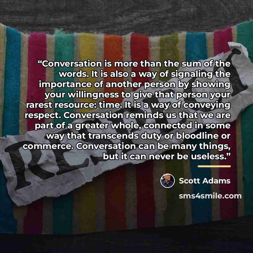 “Conversation is more than the sum of the words. It is also a way of signaling the importance of another person by showing your willingness to give that person your rarest resource: time. It is a way of conveying respect. Conversation reminds us that we are part of a greater whole, connected in…” quote by Scott Adams