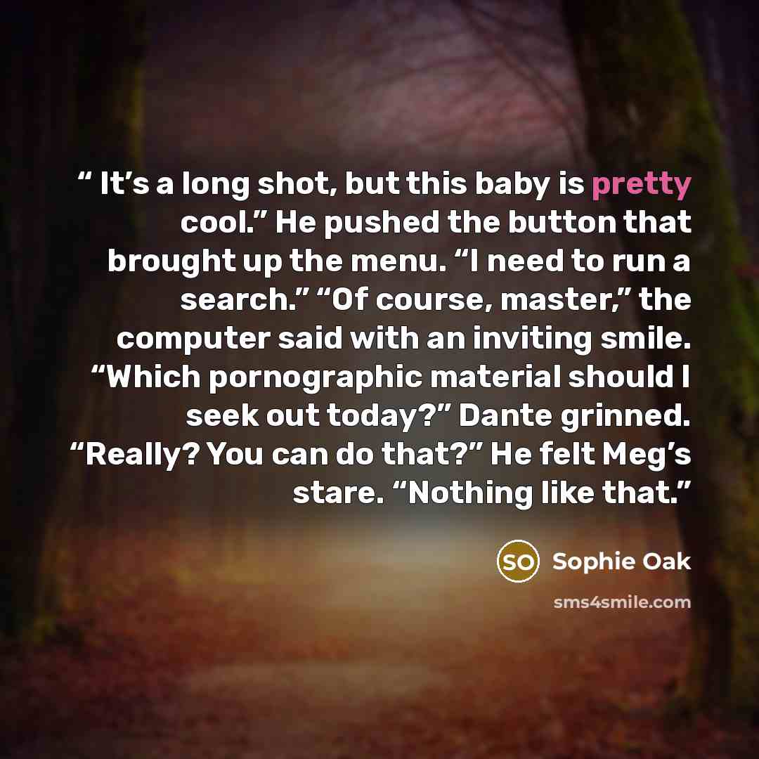 “It’s a long shot, but this baby is pretty cool.” He pushed the button that brought up the menu. “I need to run a search.” “Of course, master,” the computer said with an inviting smile. “Which pornographic material should I seek out today?” Dante grinned. “Really? You can do that?” He felt Meg’s…” quote by Sophie Oak