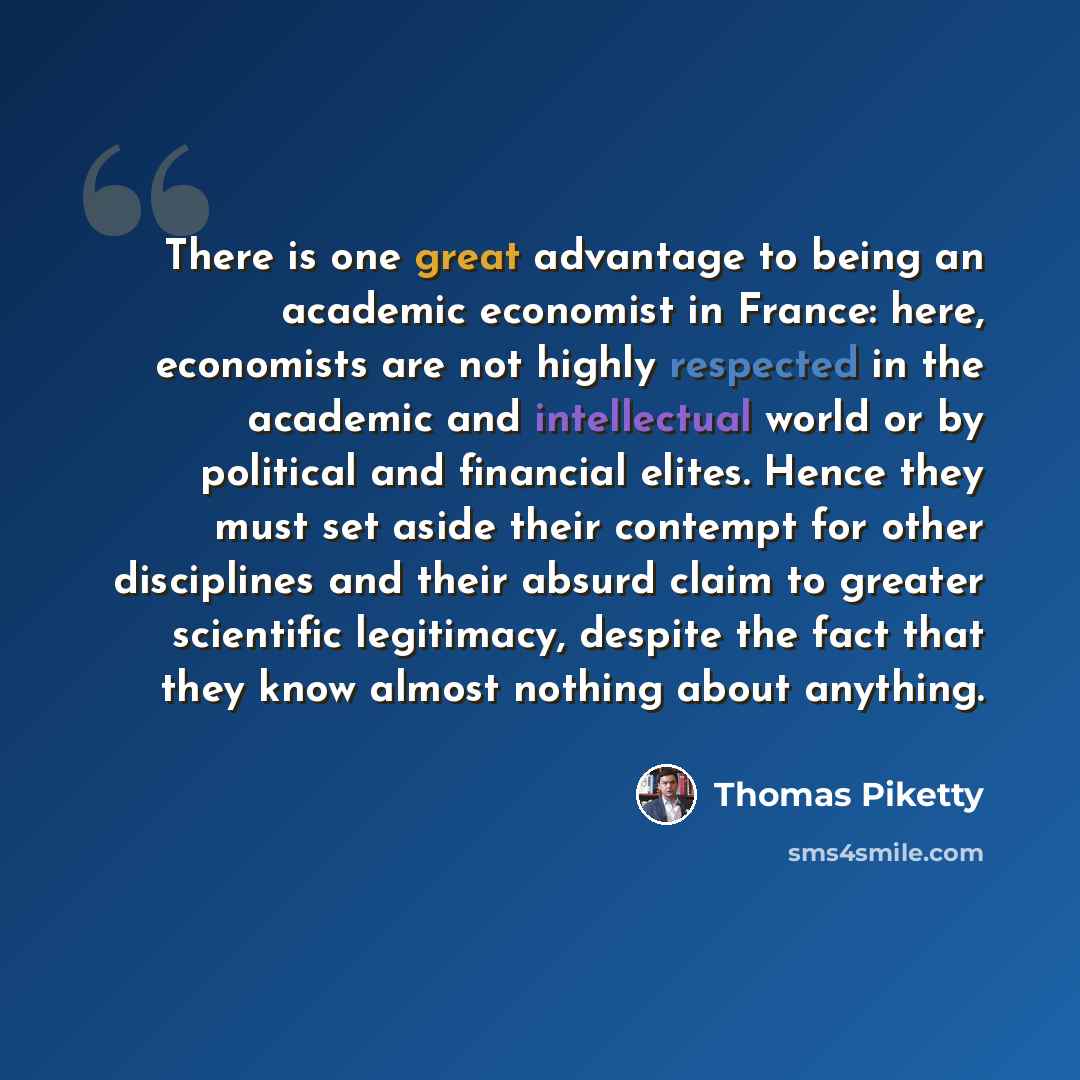 “There is one great advantage to being an academic economist in France: here, economists are not highly respected in the academic and intellectual world or by political and financial elites. Hence they must set aside their contempt for other disciplines and their absurd claim to greater scientific…” quote by Thomas Piketty