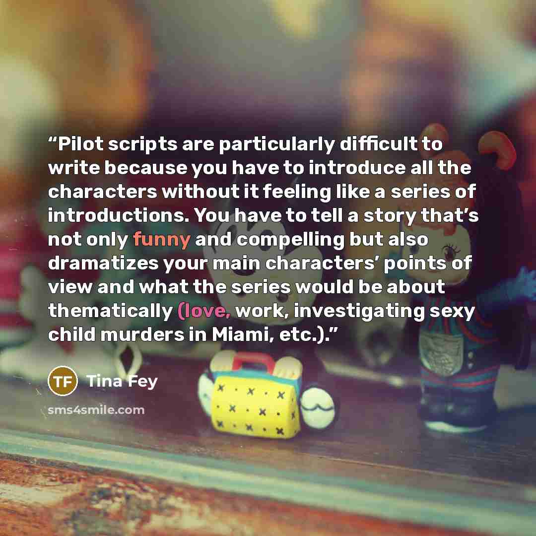 “Pilot scripts are particularly difficult to write because you have to introduce all the characters without it feeling like a series of introductions. You have to tell a story that’s not only funny and compelling but also dramatizes your main characters’ points of view and what the series would be…” quote by Tina Fey