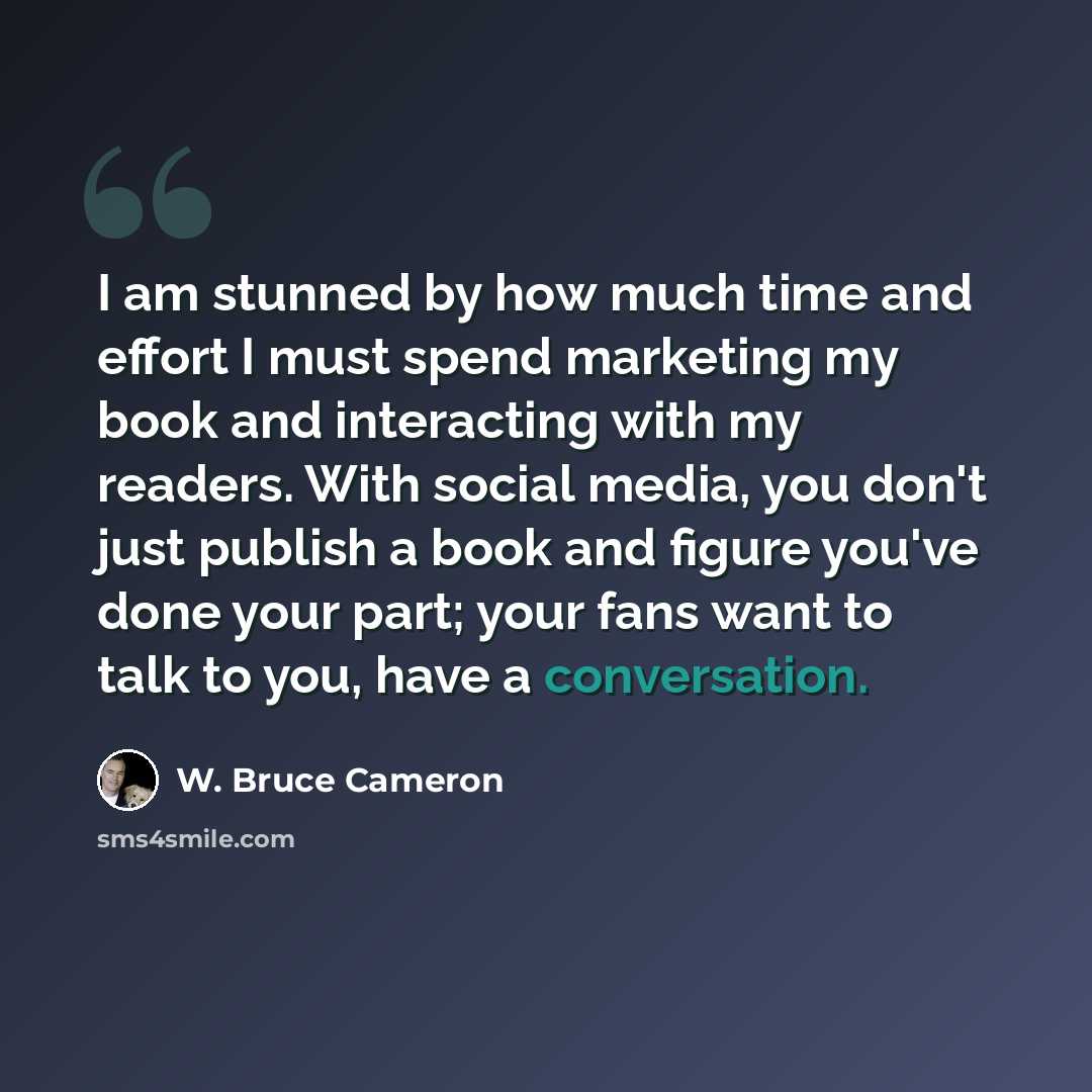 “I am stunned by how much time and effort I must spend marketing my book and interacting with my readers. With social media, you don't just publish a book and figure you've done your part; your fans want to talk to you, have a conversation.” quote by W. Bruce Cameron