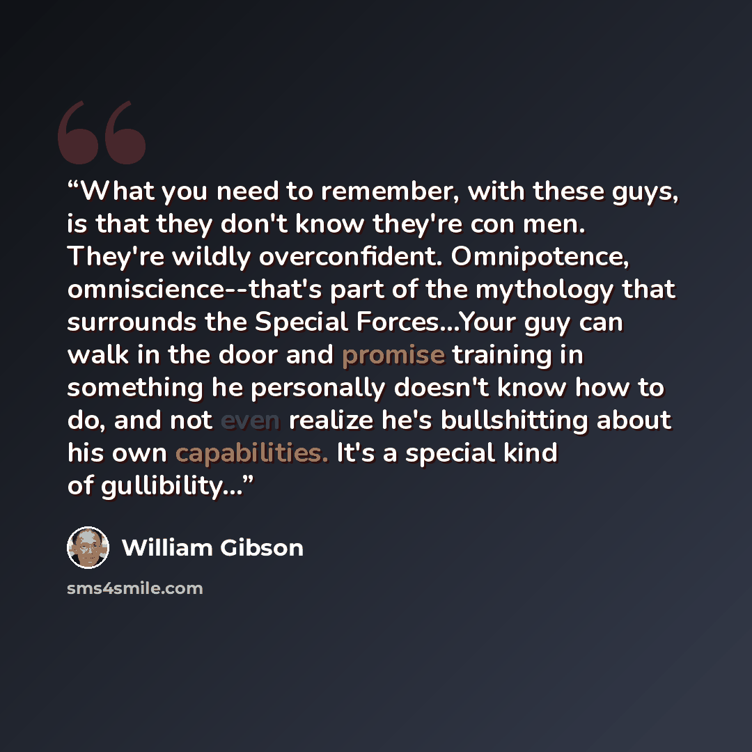 “What you need to remember, with these guys, is that they don't know they're con men. They're wildly overconfident. Omnipotence, omniscience--that's part of the mythology that surrounds the Special Forces…Your guy can walk in the door and promise training in something he personally doesn't know how…” quote by William Gibson