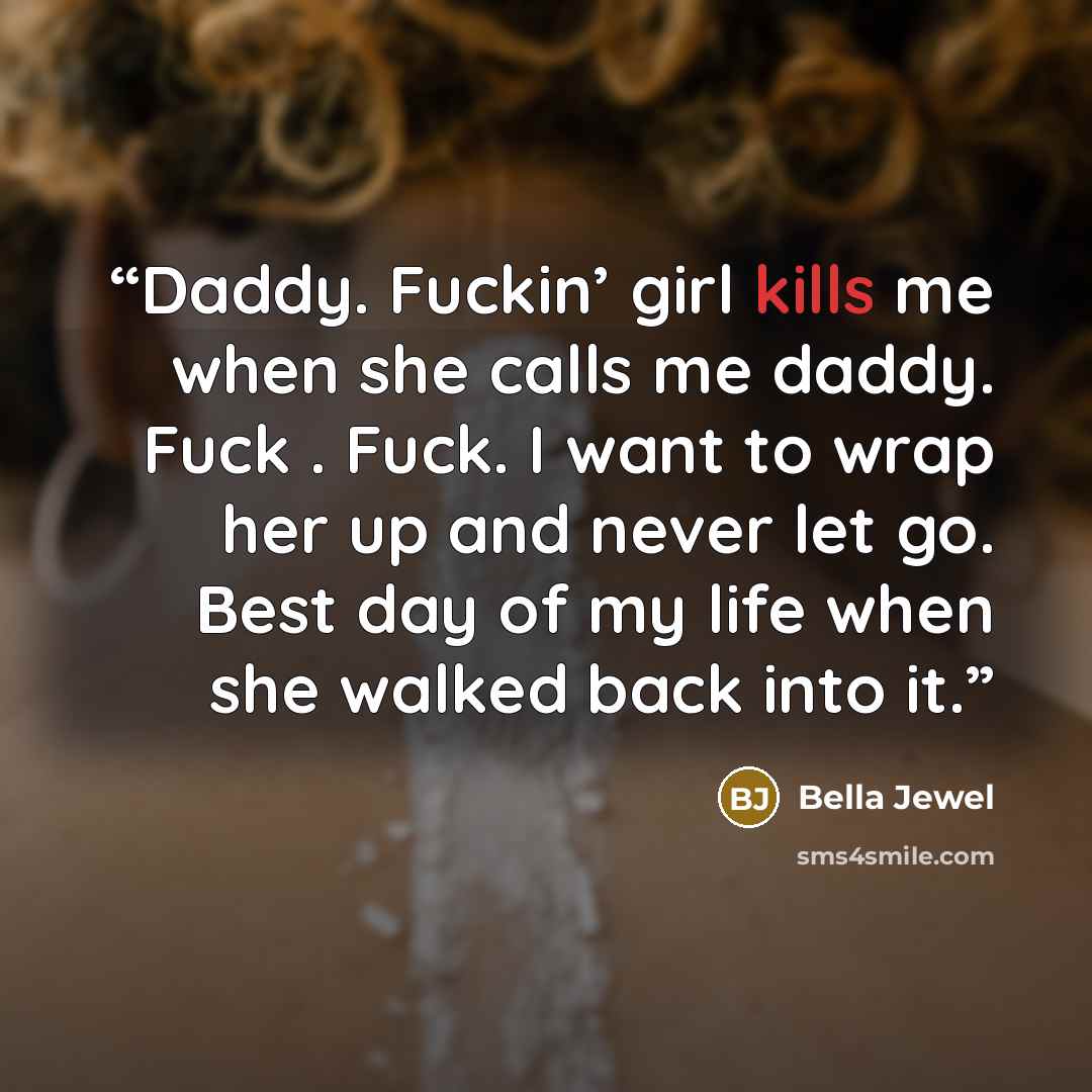 “Daddy. Fuckin’ girl kills me when she calls me daddy. Fuck . Fuck. I want to wrap her up and never let go. Best day of my life when she walked back into it.” quote by Bella Jewel