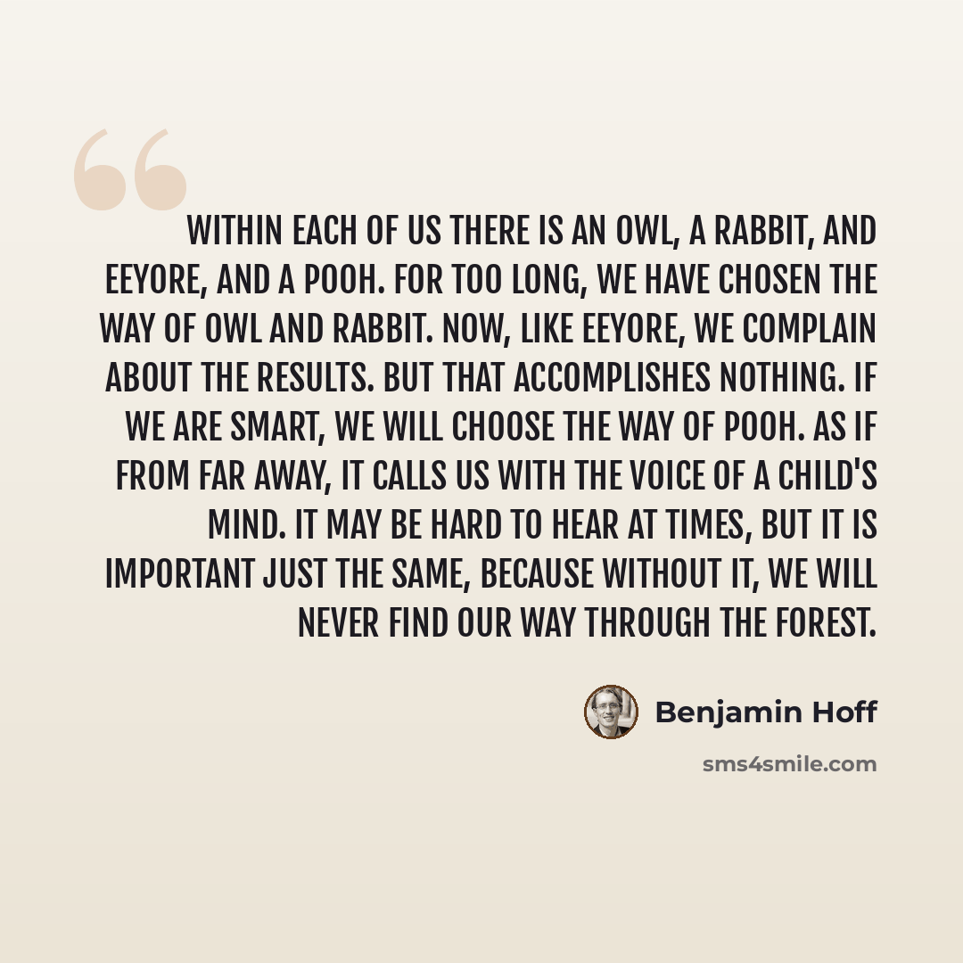 “Within each of us there is an Owl, a Rabbit, and Eeyore, and a Pooh. For too long, we have chosen the way of Owl and Rabbit. Now, like Eeyore, we complain about the results. But that accomplishes nothing. If we are smart, we will choose the way of Pooh. As if from far away, it calls us with the…” quote by Benjamin Hoff