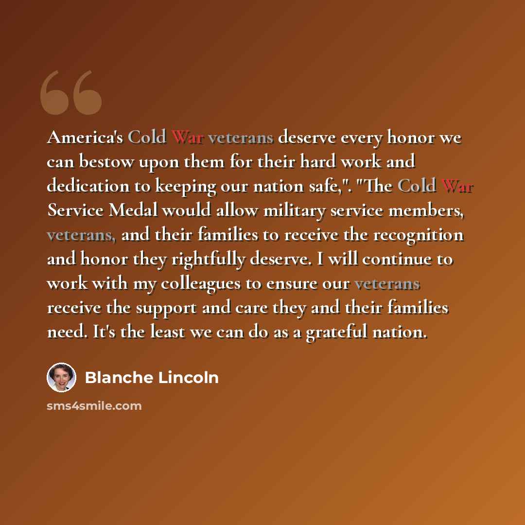 “America's Cold War veterans deserve every honor we can bestow upon them for their hard work and dedication to keeping our nation safe,". "The Cold War Service Medal would allow military service members, veterans, and their families to receive the recognition and honor they rightfully deserve. I…” quote by Blanche Lincoln