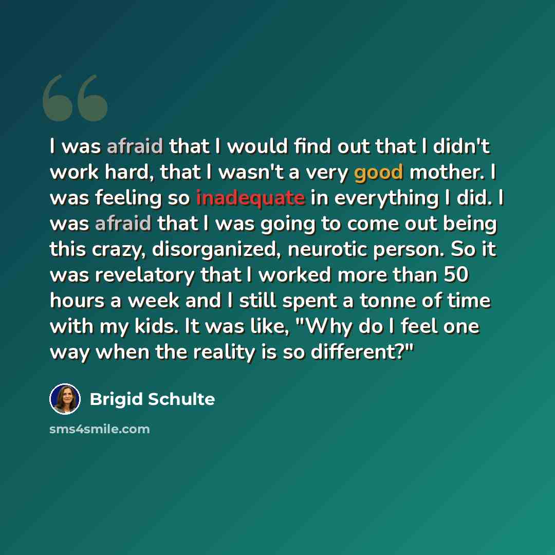 “I was afraid that I would find out that I didn't work hard, that I wasn't a very good mother. I was feeling so inadequate in everything I did. I was afraid that I was going to come out being this crazy, disorganized, neurotic person. So it was revelatory that I worked more than 50 hours a week and…” quote by Brigid Schulte