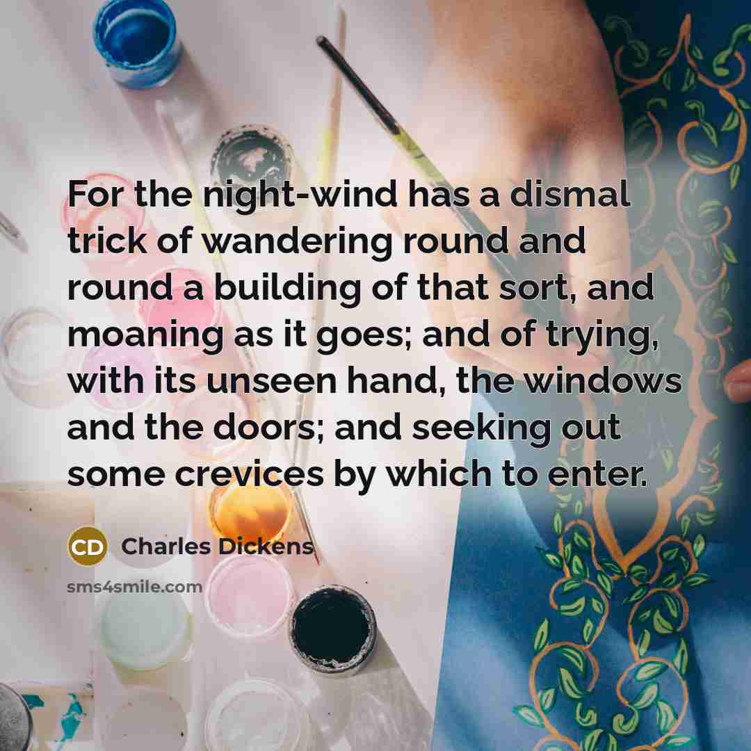 “For the night-wind has a dismal trick of wandering round and round a building of that sort, and moaning as it goes; and of trying, with its unseen hand, the windows and the doors; and seeking out some crevices by which to enter.” quote by Charles Dickens