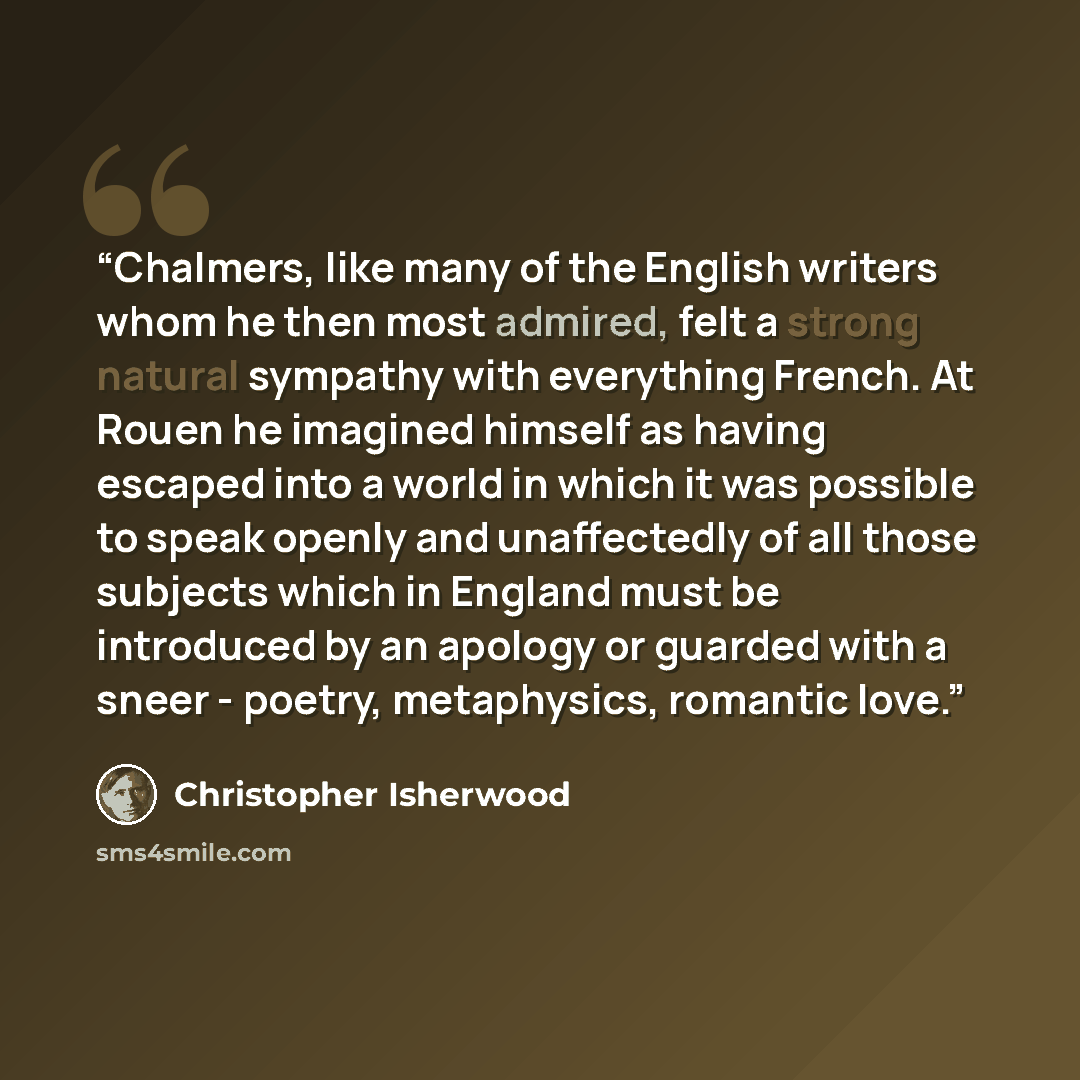 “Chalmers, like many of the English writers whom he then most admired, felt a strong natural sympathy with everything French. At Rouen he imagined himself as having escaped into a world in which it was possible to speak openly and unaffectedly of all those subjects which in England must be…” quote by Christopher Isherwood