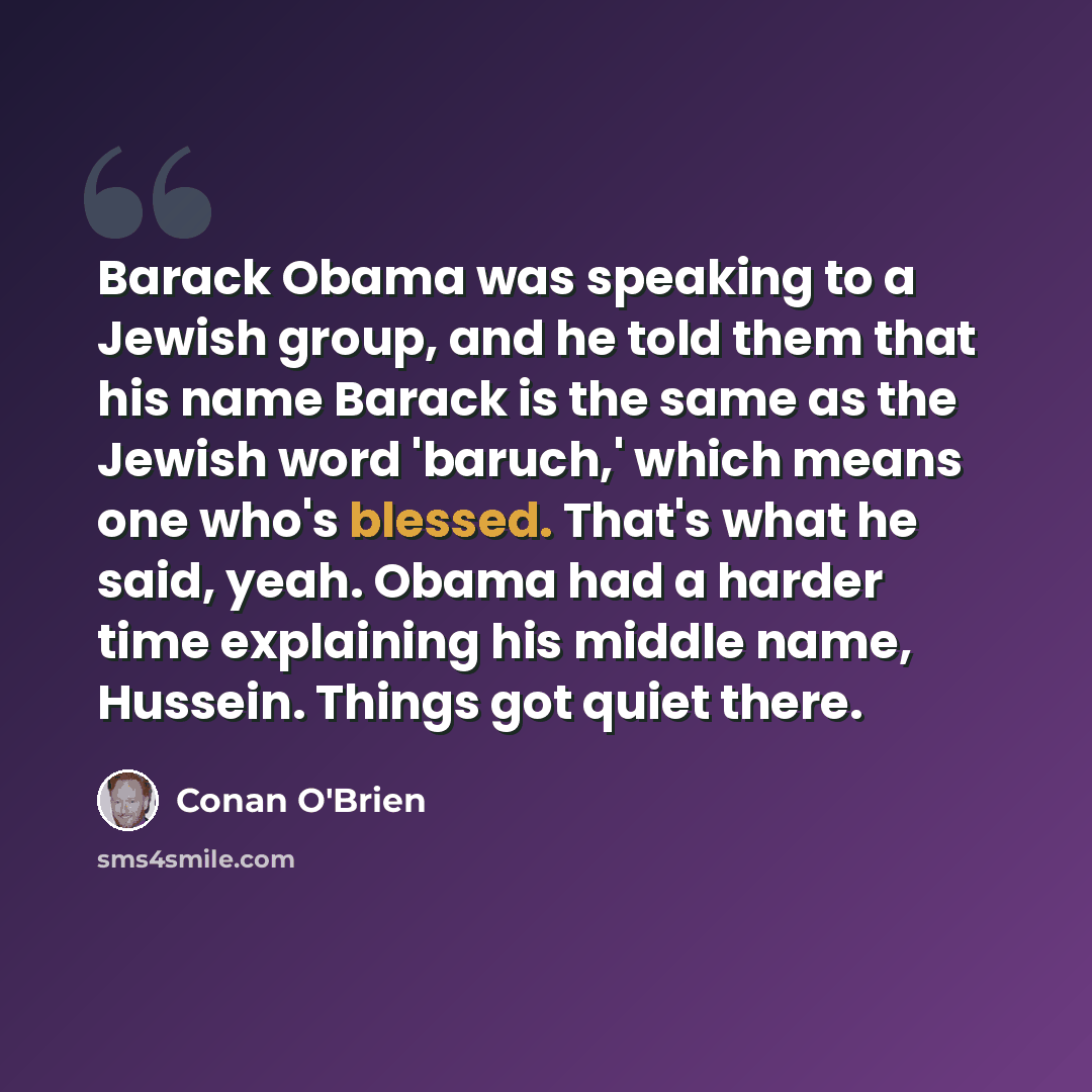 “Barack Obama was speaking to a Jewish group, and he told them that his name Barack is the same as the Jewish word 'baruch,' which means one who's blessed. That's what he said, yeah. Obama had a harder time explaining his middle name, Hussein. Things got quiet there.” quote by Conan O'Brien