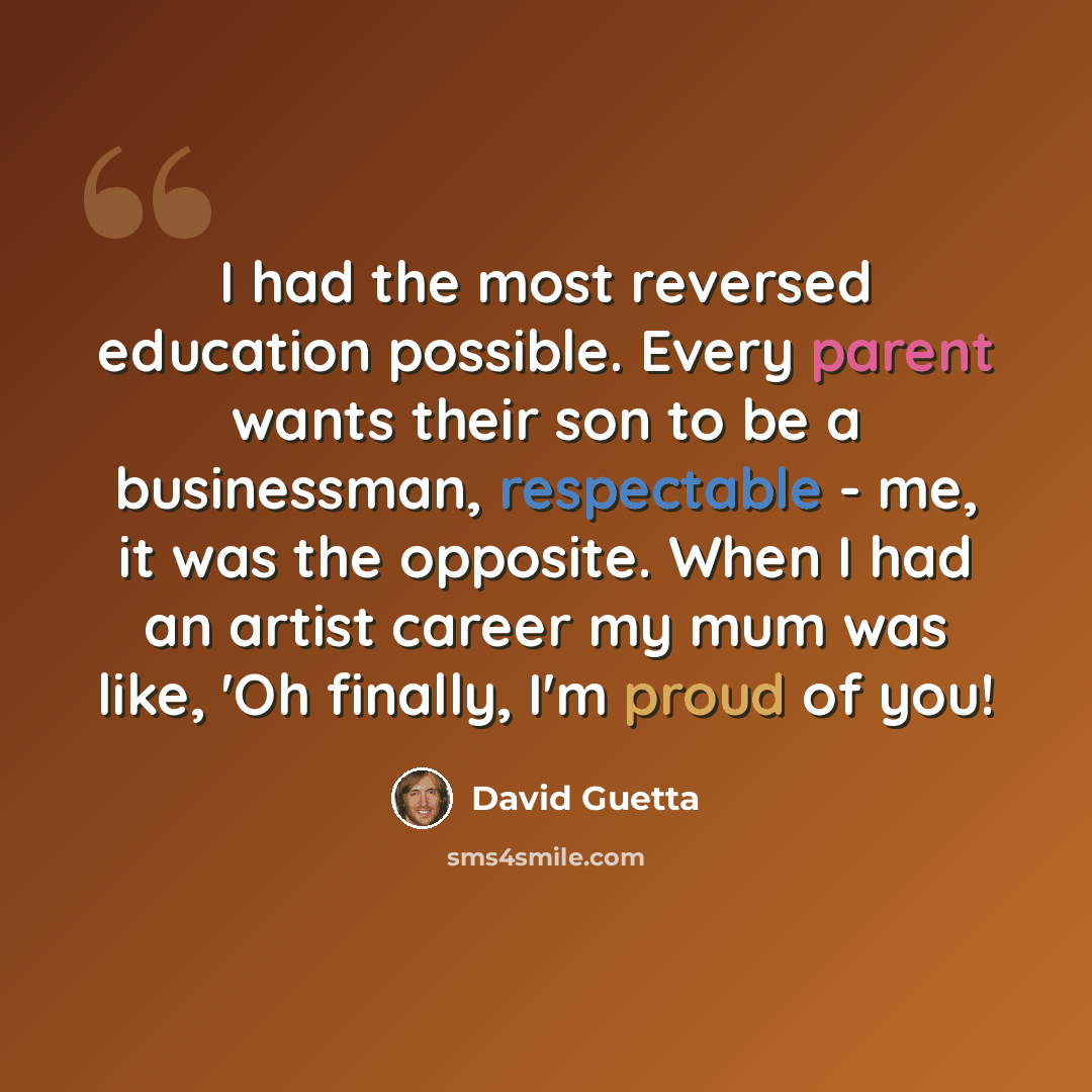“I had the most reversed education possible. Every parent wants their son to be a businessman, respectable - me, it was the opposite. When I had an artist career my mum was like, 'Oh finally, I'm proud of you!” quote by David Guetta