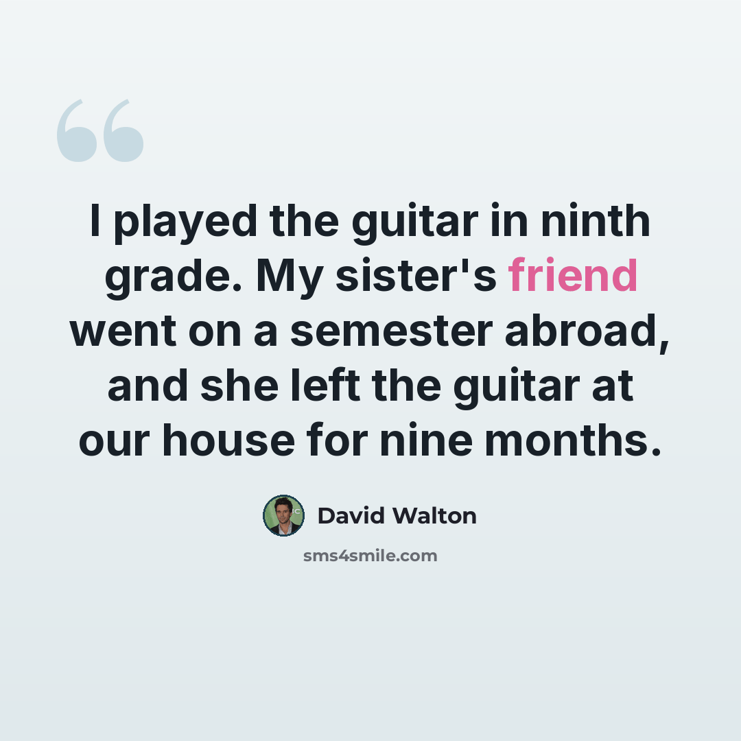 “I played the guitar in ninth grade. My sister's friend went on a semester abroad, and she left the guitar at our house for nine months.” quote by David Walton