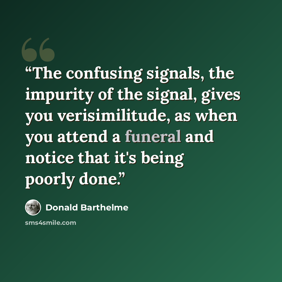 “The confusing signals, the impurity of the signal, gives you verisimilitude, as when you attend a funeral and notice that it's being poorly done.” quote by Donald Barthelme