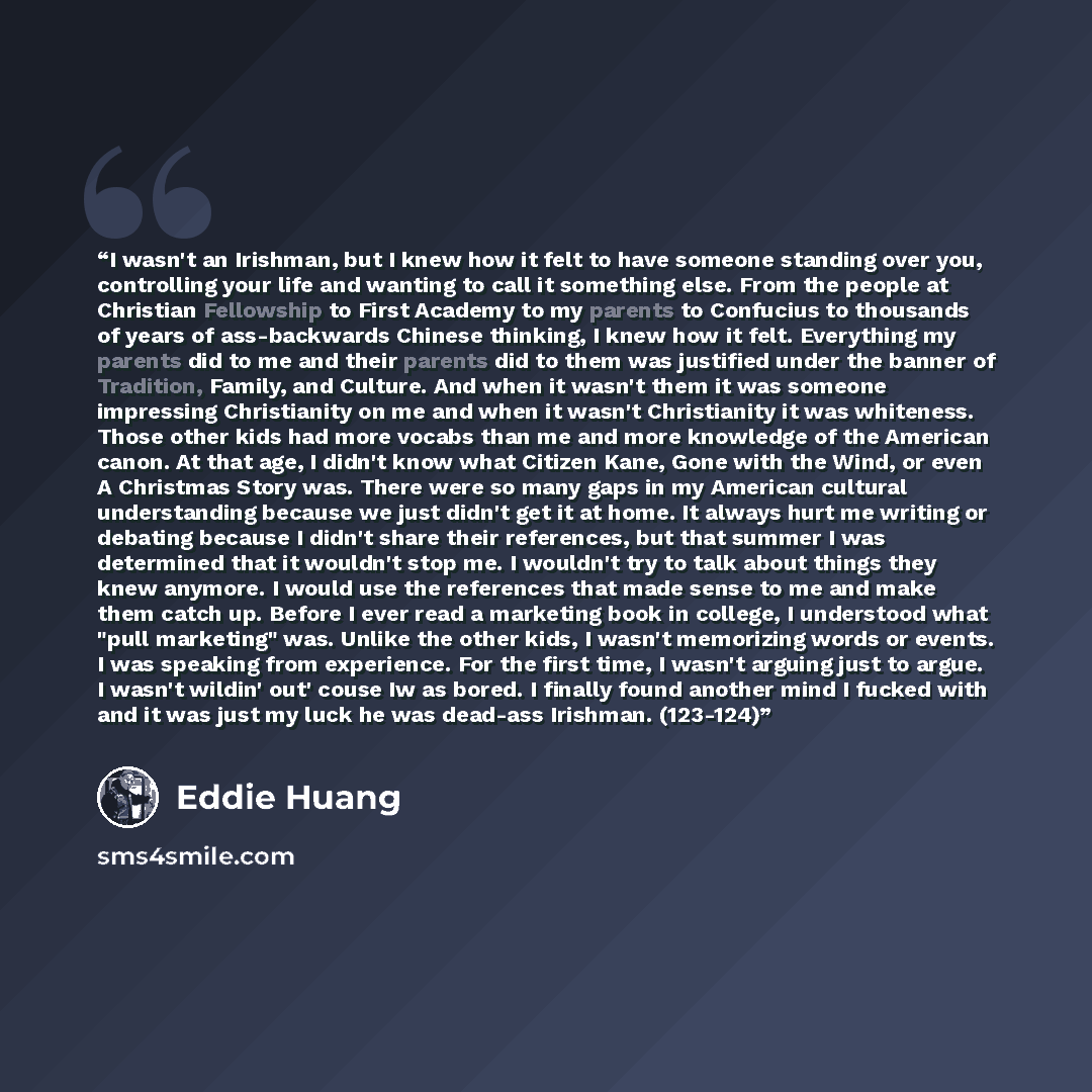 “I wasn't an Irishman, but I knew how it felt to have someone standing over you, controlling your life and wanting to call it something else. From the people at Christian Fellowship to First Academy to my parents to Confucius to thousands of years of ass-backwards Chinese thinking, I knew how it…” quote by Eddie Huang