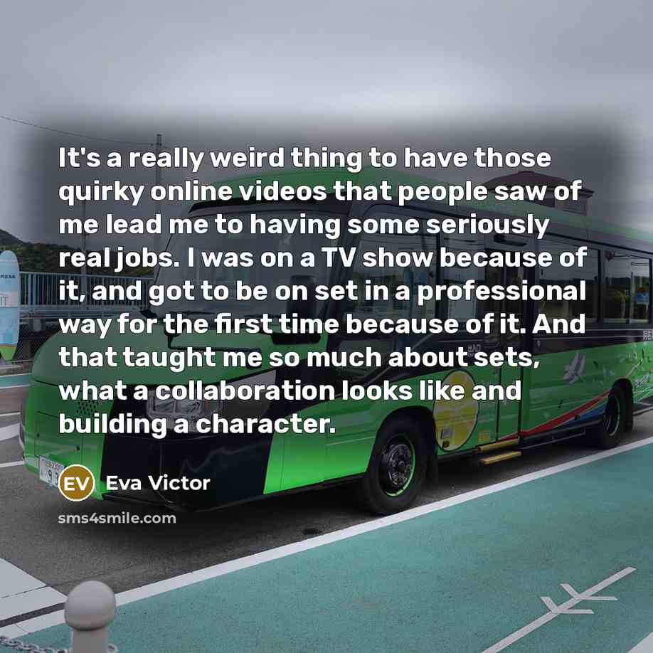 “It's a really weird thing to have those quirky online videos that people saw of me lead me to having some seriously real jobs. I was on a TV show because of it, and got to be on set in a professional way for the first time because of it. And that taught me so much about sets, what a collaboration…” quote by Eva Victor