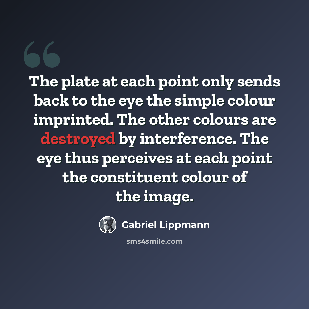 “The plate at each point only sends back to the eye the simple colour imprinted. The other colours are destroyed by interference. The eye thus perceives at each point the constituent colour of the image.” quote by Gabriel Lippmann