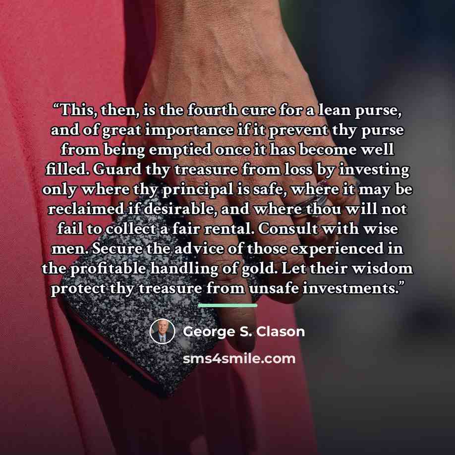 “This, then, is the fourth cure for a lean purse, and of great importance if it prevent thy purse from being emptied once it has become well filled. Guard thy treasure from loss by investing only where thy principal is safe, where it may be reclaimed if desirable, and where thou will not fail to…” quote by George S. Clason