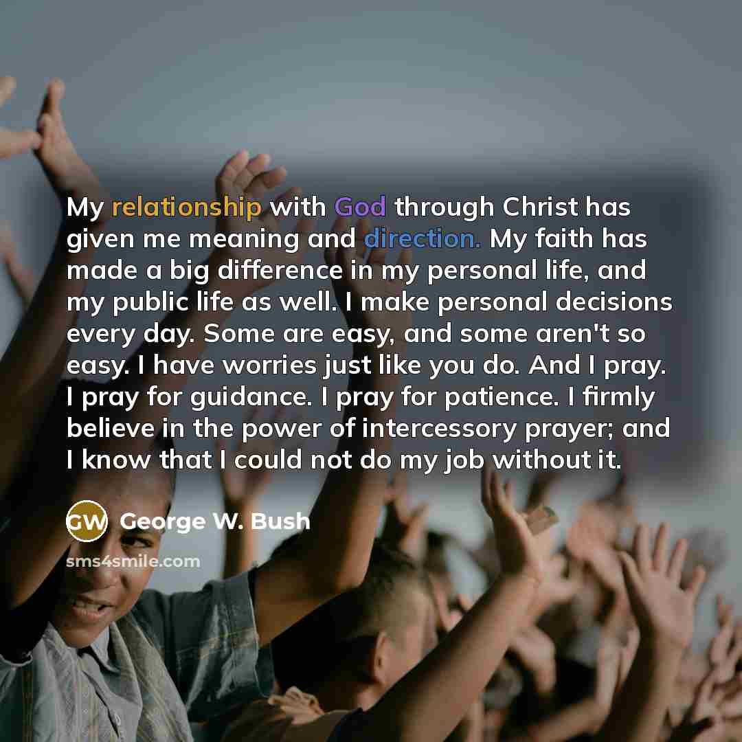 “My relationship with God through Christ has given me meaning and direction. My faith has made a big difference in my personal life, and my public life as well. I make personal decisions every day. Some are easy, and some aren't so easy. I have worries just like you do. And I pray. I pray for…” quote by George W. Bush