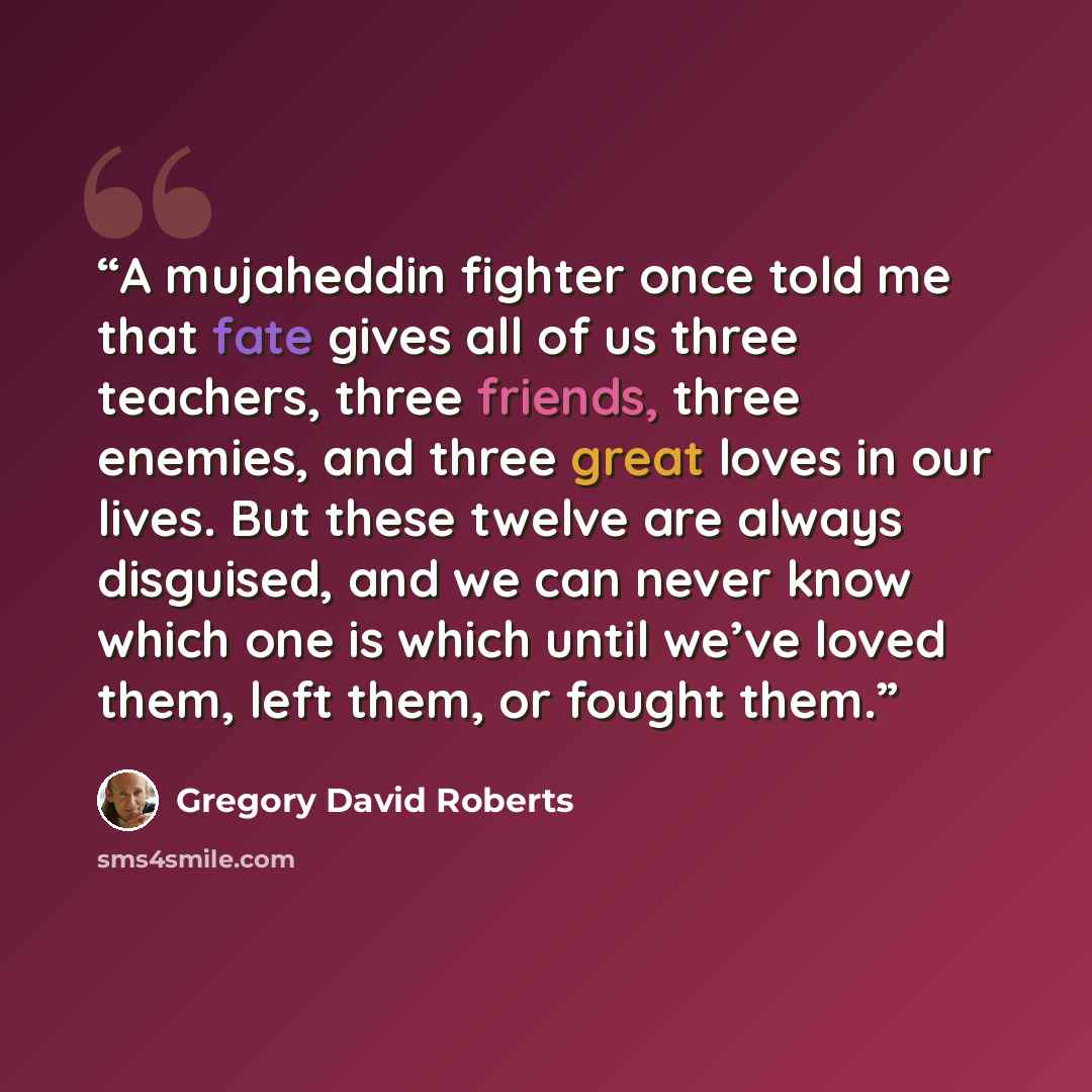 “A mujaheddin fighter once told me that fate gives all of us three teachers, three friends, three enemies, and three great loves in our lives. But these twelve are always disguised, and we can never know which one is which until we’ve loved them, left them, or fought them.” quote by Gregory David Roberts