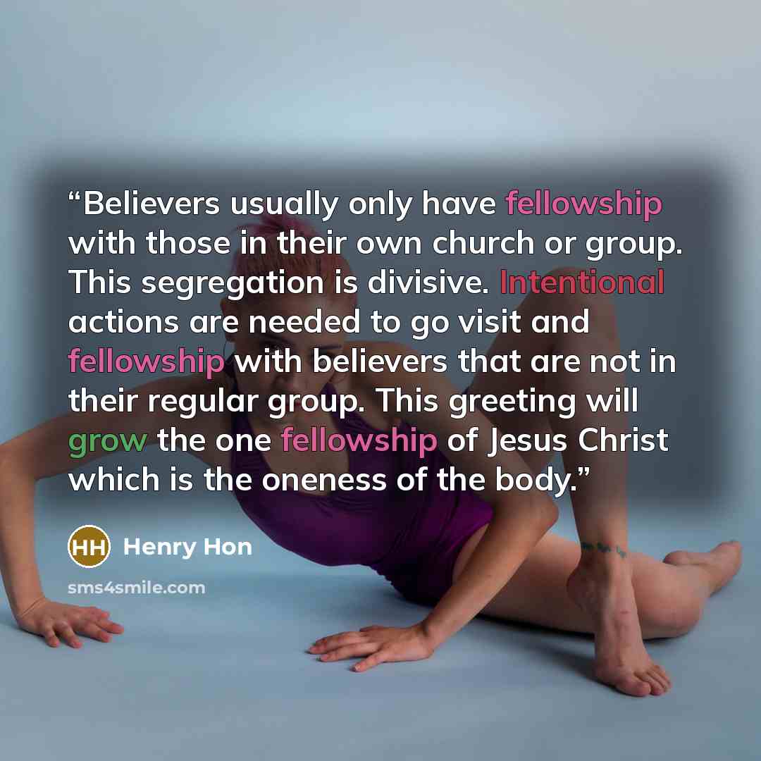 “Believers usually only have fellowship with those in their own church or group. This segregation is divisive. Intentional actions are needed to go visit and fellowship with believers that are not in their regular group. This greeting will grow the one fellowship of Jesus Christ which is the…” quote by Henry Hon