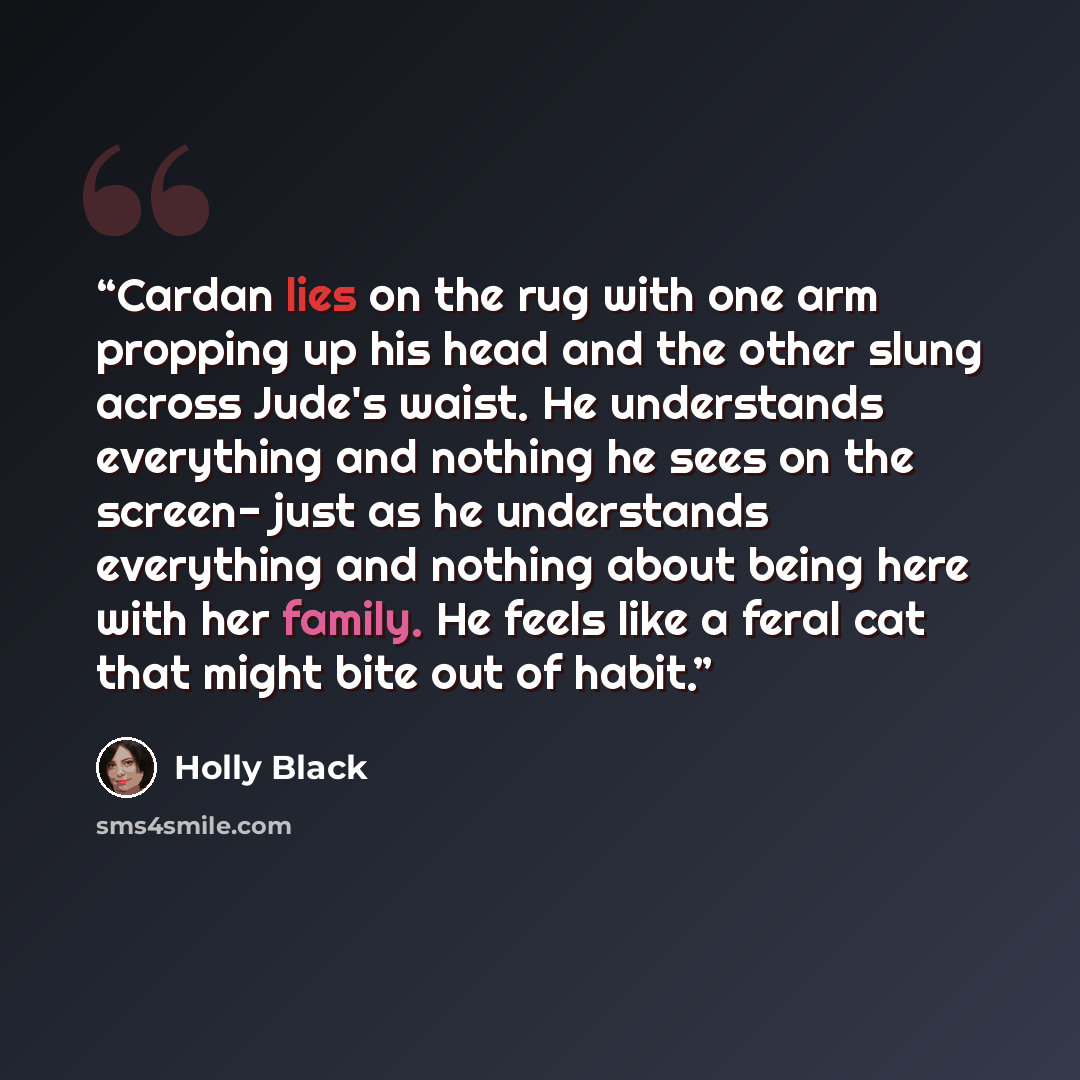 “Cardan lies on the rug with one arm propping up his head and the other slung across Jude's waist. He understands everything and nothing he sees on the screen- just as he understands everything and nothing about being here with her family. He feels like a feral cat that might bite out of habit.” quote by Holly Black