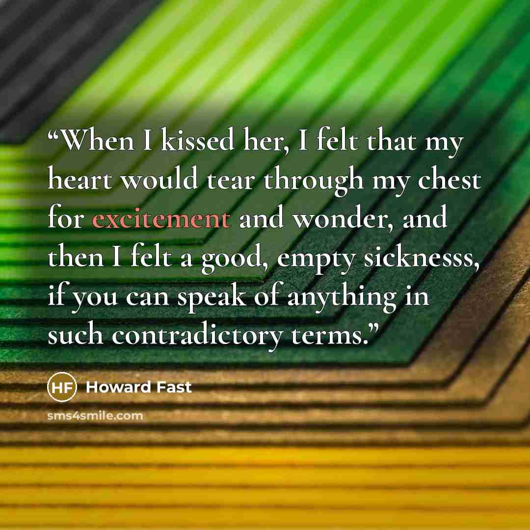 “When I kissed her, I felt that my heart would tear through my chest for excitement and wonder, and then I felt a good, empty sicknesss, if you can speak of anything in such contradictory terms.” quote by Howard Fast