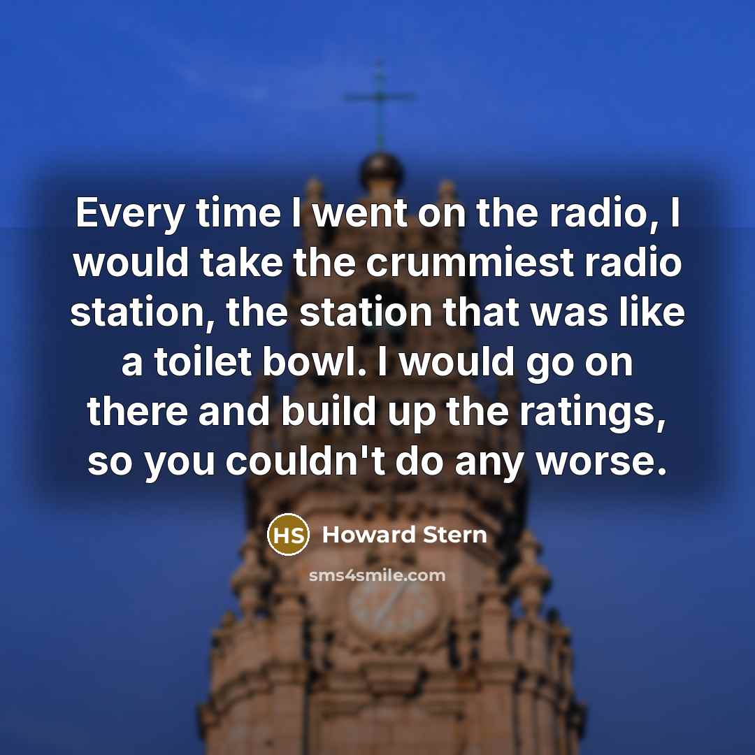 “Every time I went on the radio, I would take the crummiest radio station, the station that was like a toilet bowl. I would go on there and build up the ratings, so you couldn't do any worse.” quote by Howard Stern