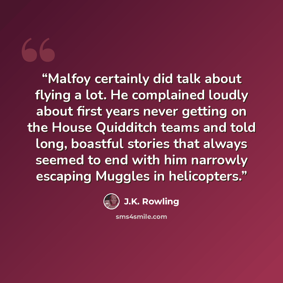 “Malfoy certainly did talk about flying a lot. He complained loudly about first years never getting on the House Quidditch teams and told long, boastful stories that always seemed to end with him narrowly escaping Muggles in helicopters.” quote by J.K. Rowling
