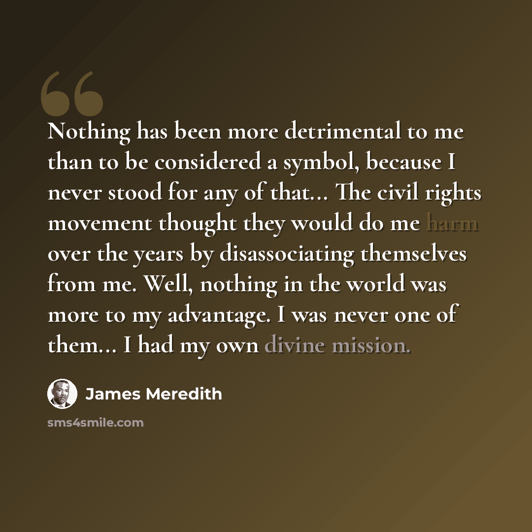 “Nothing has been more detrimental to me than to be considered a symbol, because I never stood for any of that... The civil rights movement thought they would do me harm over the years by disassociating themselves from me. Well, nothing in the world was more to my advantage. I was never one of…” quote by James Meredith