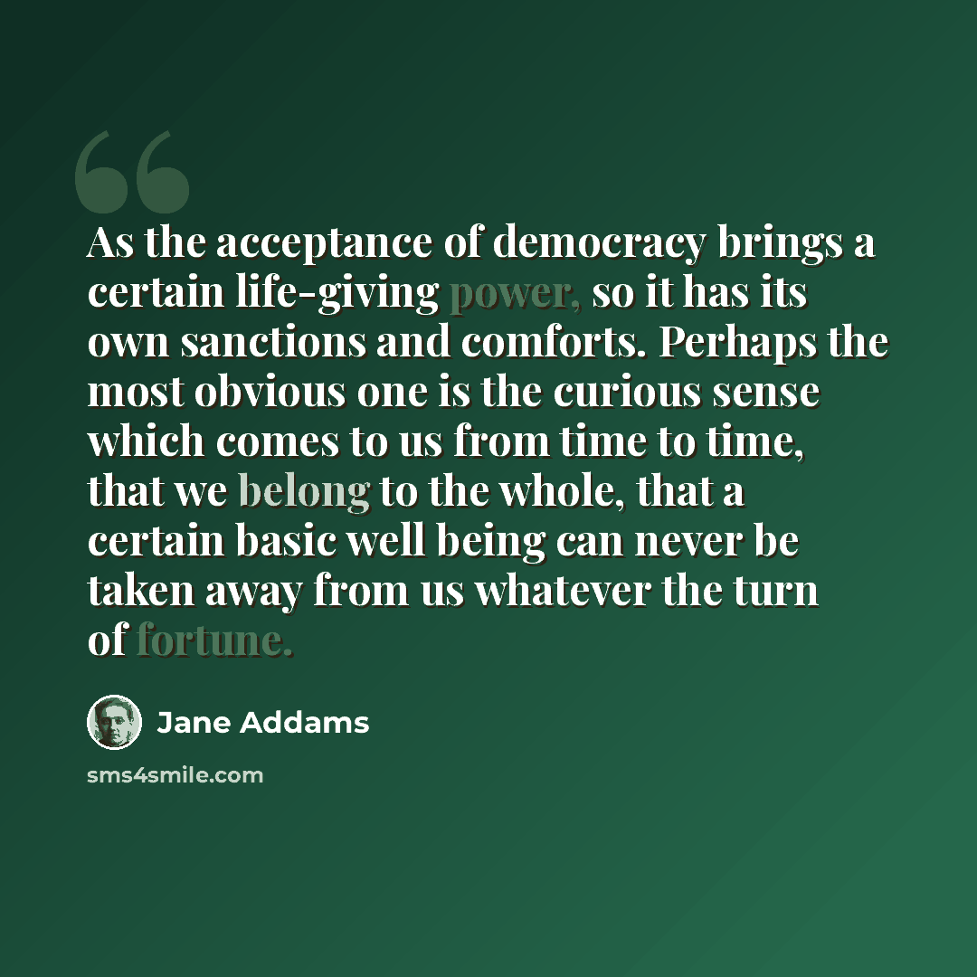 “As the acceptance of democracy brings a certain life-giving power, so it has its own sanctions and comforts. Perhaps the most obvious one is the curious sense which comes to us from time to time, that we belong to the whole, that a certain basic well being can never be taken away from us whatever…” quote by Jane Addams