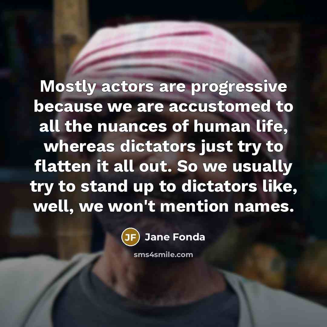 “Mostly actors are progressive because we are accustomed to all the nuances of human life, whereas dictators just try to flatten it all out. So we usually try to stand up to dictators like, well, we won't mention names.” quote by Jane Fonda