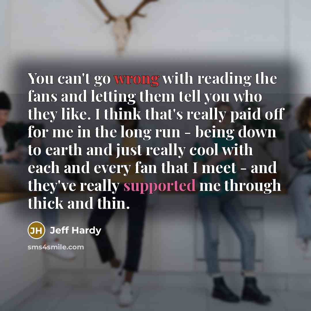 “You can't go wrong with reading the fans and letting them tell you who they like. I think that's really paid off for me in the long run - being down to earth and just really cool with each and every fan that I meet - and they've really supported me through thick and thin.” quote by Jeff Hardy