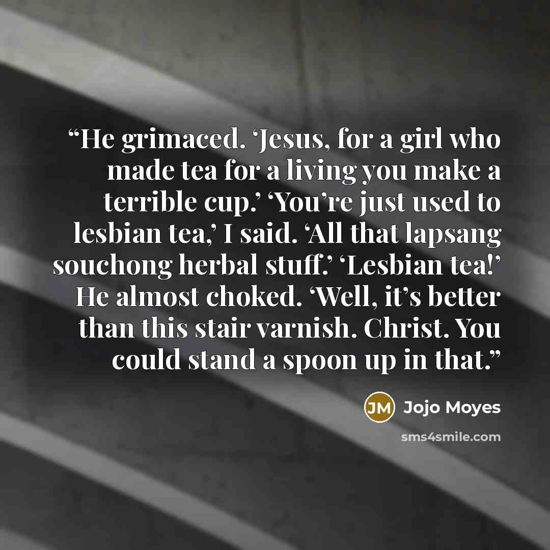“He grimaced. ‘Jesus, for a girl who made tea for a living you make a terrible cup.’ ‘You’re just used to lesbian tea,’ I said. ‘All that lapsang souchong herbal stuff.’ ‘Lesbian tea!’ He almost choked. ‘Well, it’s better than this stair varnish. Christ. You could stand a spoon up in that.” quote by jojo moyes