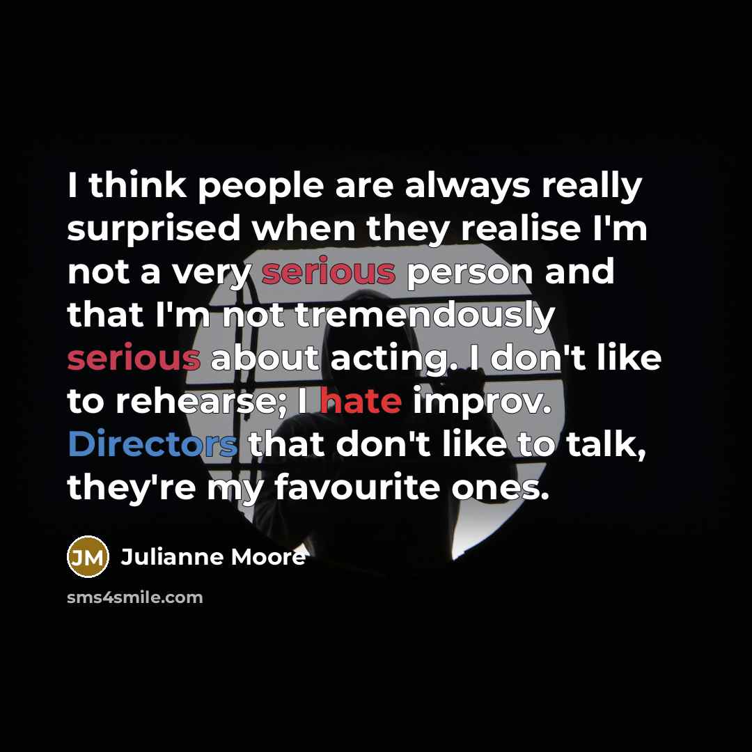“I think people are always really surprised when they realise I'm not a very serious person and that I'm not tremendously serious about acting. I don't like to rehearse; I hate improv. Directors that don't like to talk, they're my favourite ones.” quote by Julianne Moore