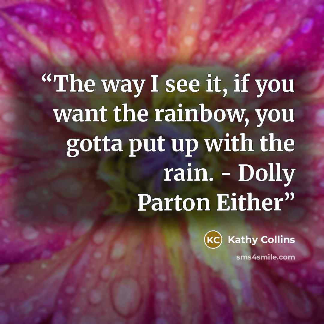 “The way I see it, if you want the rainbow, you gotta put up with the rain. - Dolly Parton Either” quote by Kathy Collins