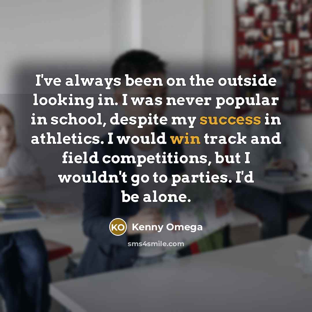 “I've always been on the outside looking in. I was never popular in school, despite my success in athletics. I would win track and field competitions, but I wouldn't go to parties. I'd be alone.” quote by Kenny Omega