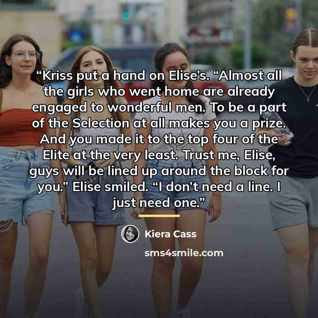 “Kriss put a hand on Elise’s. “Almost all the girls who went home are already engaged to wonderful men. To be a part of the Selection at all makes you a prize. And you made it to the top four of the Elite at the very least. Trust me, Elise, guys will be lined up around the block for you.” Elise…” quote by Kiera Cass
