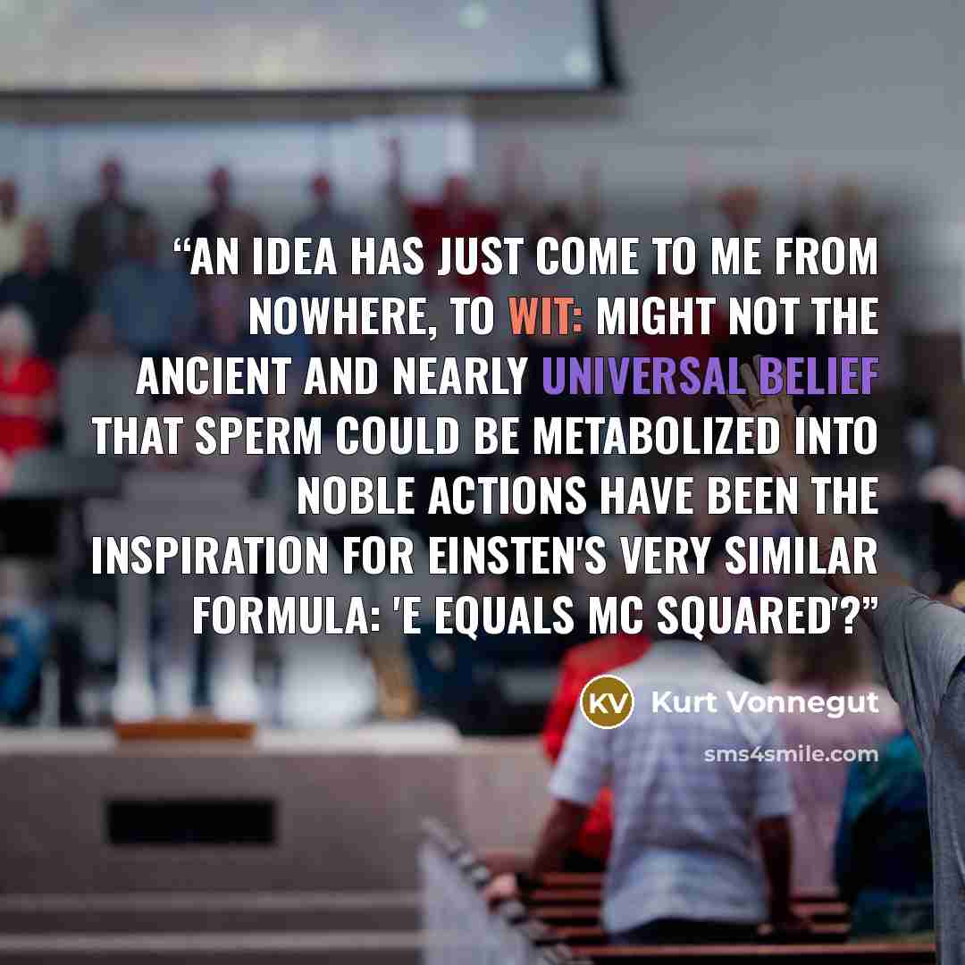 “An idea has just come to me from nowhere, to wit: Might not the ancient and nearly universal belief that sperm could be metabolized into noble actions have been the inspiration for Einsten's very similar formula: 'E equals MC squared'?” quote by Kurt Vonnegut