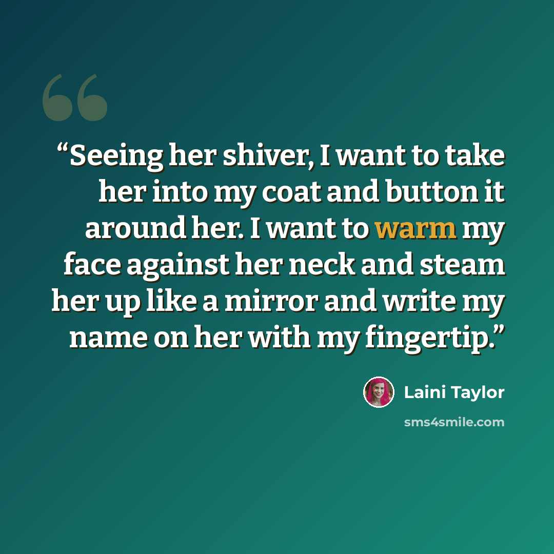 “Seeing her shiver, I want to take her into my coat and button it around her. I want to warm my face against her neck and steam her up like a mirror and write my name on her with my fingertip.” quote by Laini Taylor