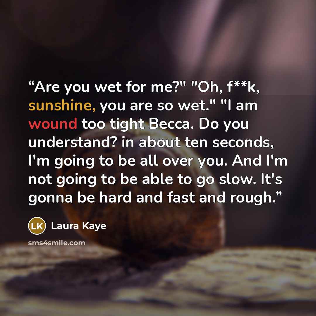 “Are you wet for me?" "Oh, f**k, sunshine, you are so wet." "I am wound too tight Becca. Do you understand? in about ten seconds, I'm going to be all over you. And I'm not going to be able to go slow. It's gonna be hard and fast and rough.” quote by Laura Kaye