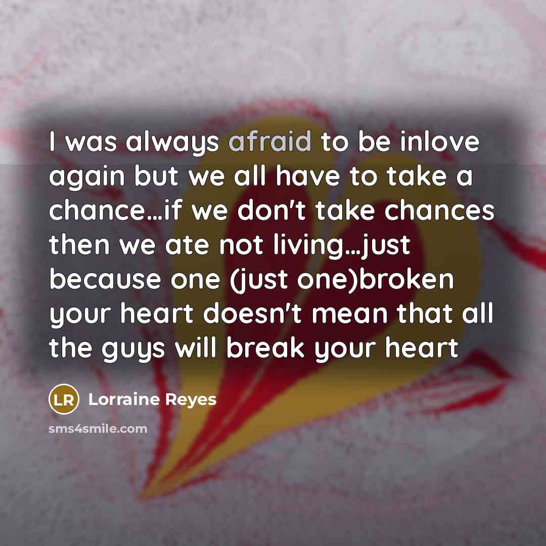 “I was always afraid to be inlove again but we all have to take a chance…if we don't take chances then we ate not living…just because one (just one)broken your heart doesn't mean that all the guys will break your heart” quote by Lorraine Reyes
