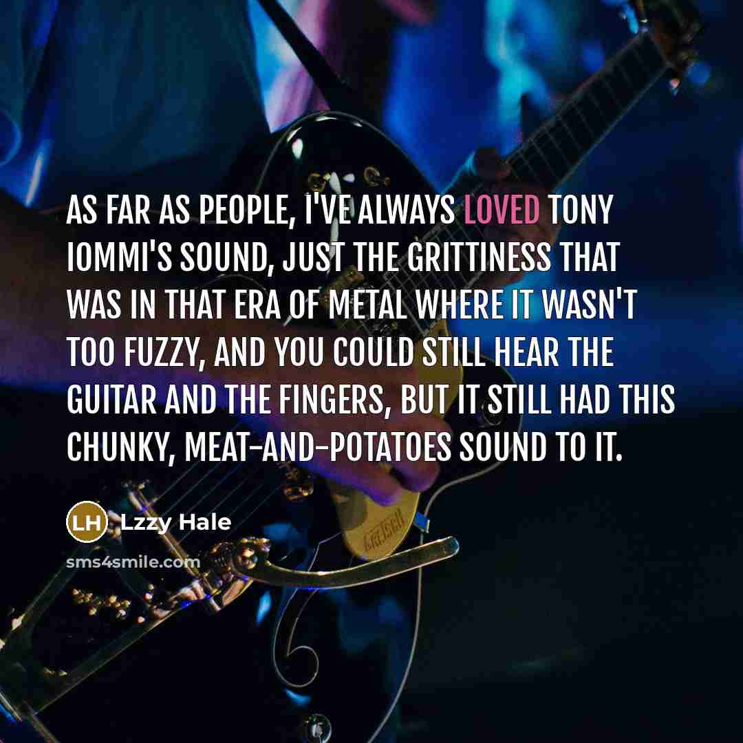 “As far as people, I've always loved Tony Iommi's sound, just the grittiness that was in that era of metal where it wasn't too fuzzy, and you could still hear the guitar and the fingers, but it still had this chunky, meat-and-potatoes sound to it.” quote by Lzzy Hale