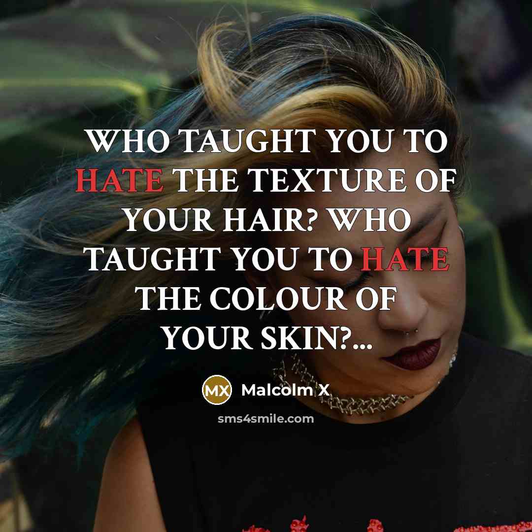 “WHO TAUGHT YOU TO HATE THE TEXTURE OF YOUR HAIR? WHO TAUGHT YOU TO HATE THE COLOUR OF YOUR SKIN?...” quote by Malcolm X