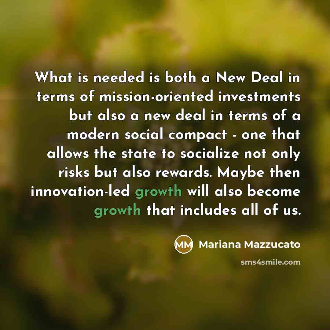 “What is needed is both a New Deal in terms of mission-oriented investments but also a new deal in terms of a modern social compact - one that allows the state to socialize not only risks but also rewards. Maybe then innovation-led growth will also become growth that includes all of us.” quote by Mariana Mazzucato